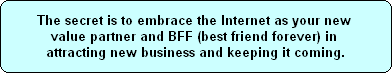 The secret is to embrace the Internet as your new 
value partner and BFF (best friend forever) in 
attracting new business and keeping it coming.